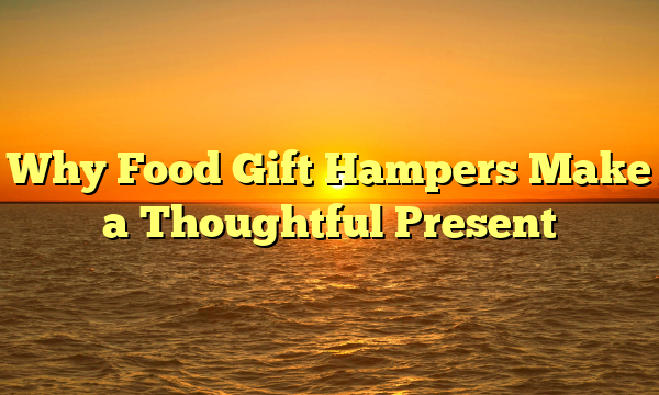 Why Food Gift Hampers Make a Thoughtful Present